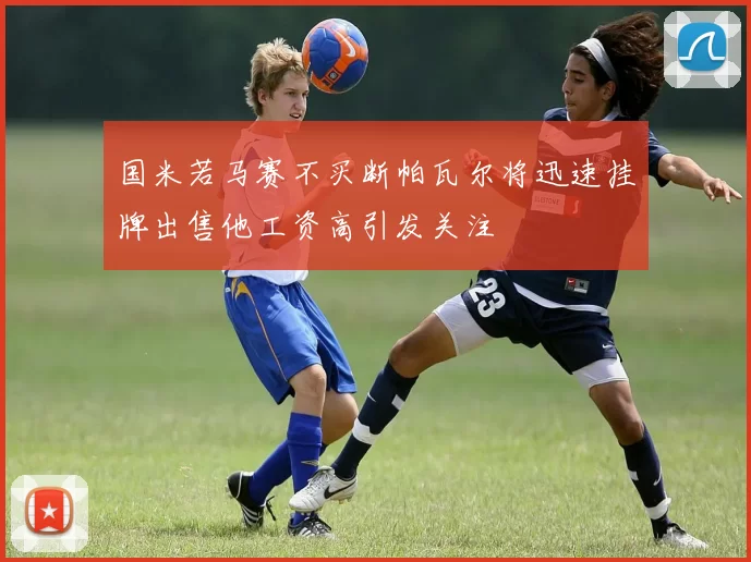 国米若马赛不买断帕瓦尔将迅速挂牌出售他工资高引发关注