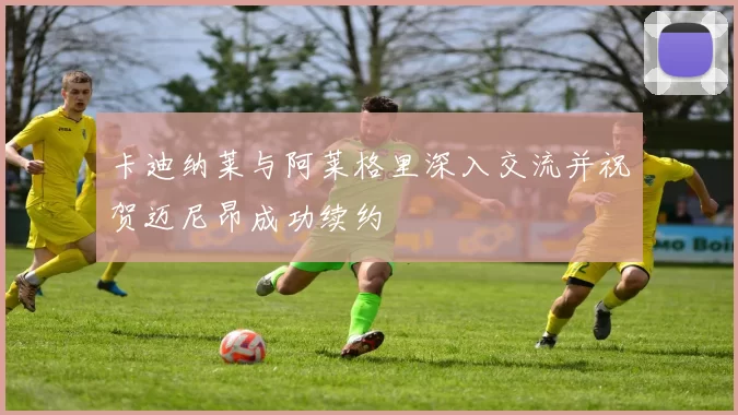 卡迪纳莱与阿莱格里深入交流并祝贺迈尼昂成功续约
