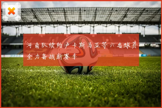 河南队续约卢卡斯马亚等六名球员全力备战新赛季