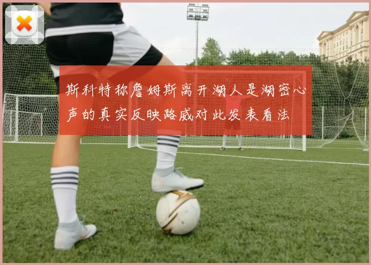 斯科特称詹姆斯离开湖人是湖密心声的真实反映路威对此发表看法