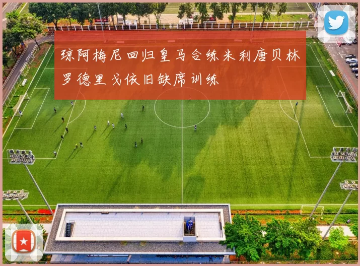 琼阿梅尼回归皇马合练米利唐贝林罗德里戈依旧缺席训练