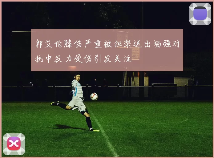 郭艾伦膝伤严重被担架送出场强对抗中发力受伤引发关注