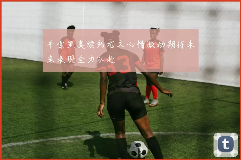 平索里奥续约尤文心情激动期待未来表现全力以赴