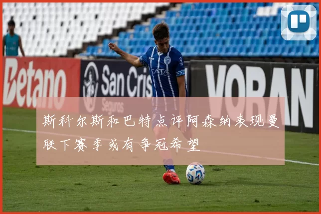斯科尔斯和巴特点评阿森纳表现曼联下赛季或有争冠希望
