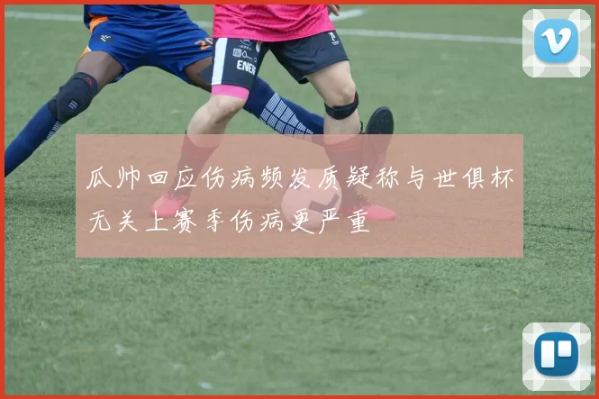 瓜帅回应伤病频发质疑称与世俱杯无关上赛季伤病更严重