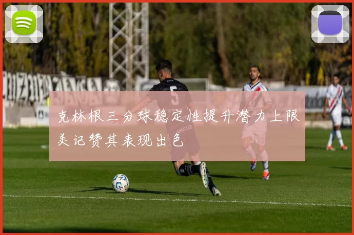 克林根三分球稳定性提升潜力上限美记赞其表现出色
