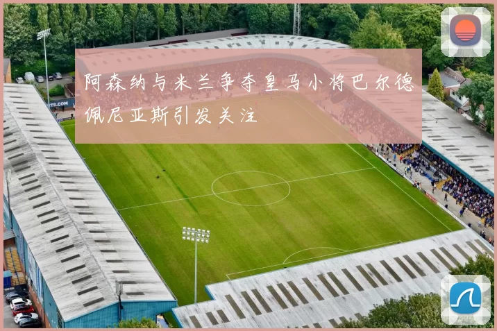 阿森纳与米兰争夺皇马小将巴尔德佩尼亚斯引发关注