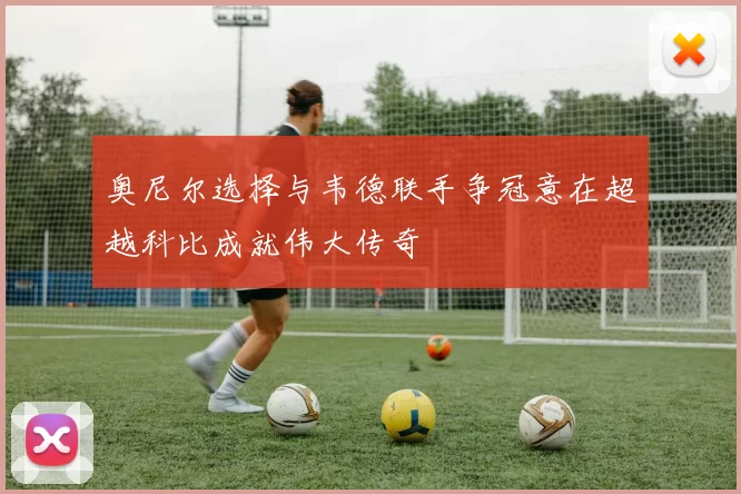 奥尼尔选择与韦德联手争冠意在超越科比成就伟大传奇