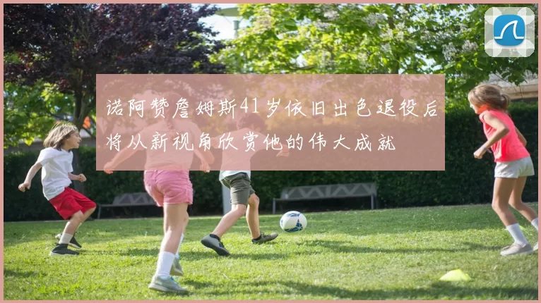 诺阿赞詹姆斯41岁依旧出色退役后将从新视角欣赏他的伟大成就