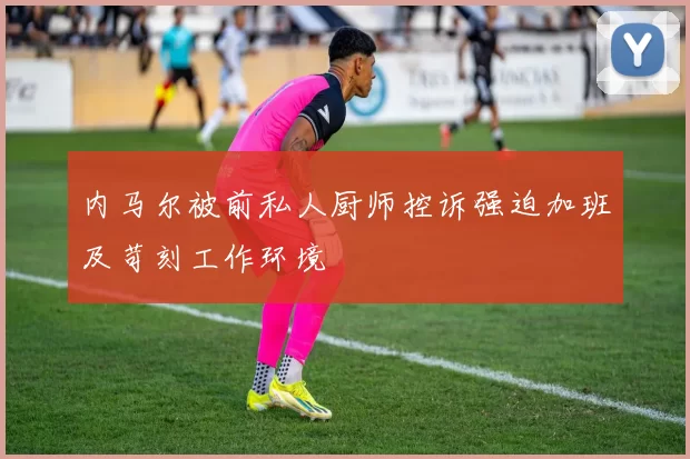 内马尔被前私人厨师控诉强迫加班及苛刻工作环境