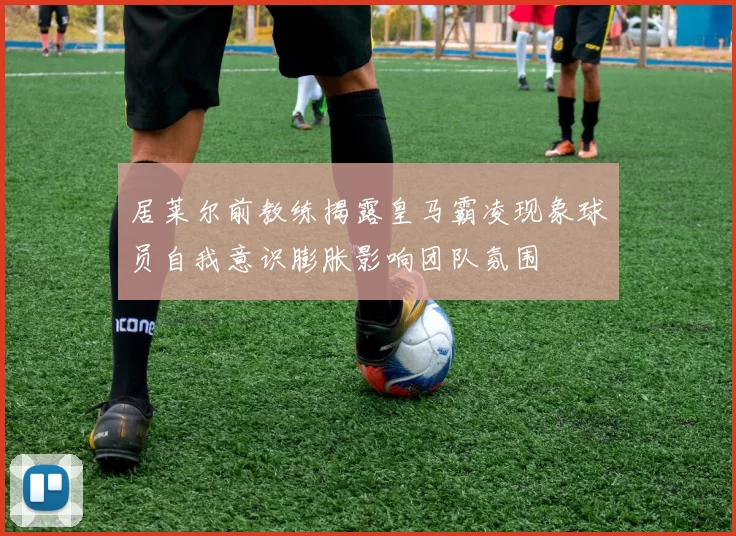 居莱尔前教练揭露皇马霸凌现象球员自我意识膨胀影响团队氛围