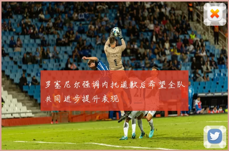 罗塞尼尔强调内托道歉后希望全队共同进步提升表现