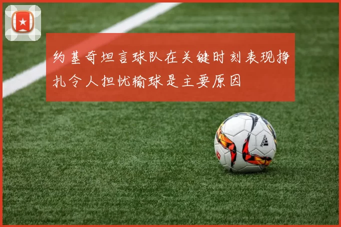 约基奇坦言球队在关键时刻表现挣扎令人担忧输球是主要原因