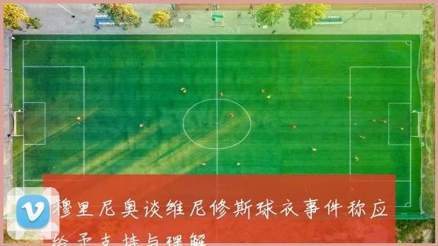 穆里尼奥谈维尼修斯球衣事件称应给予支持与理解