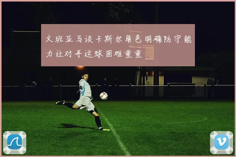 文班亚马谈卡斯尔角色明确防守能力让对手运球困难重重