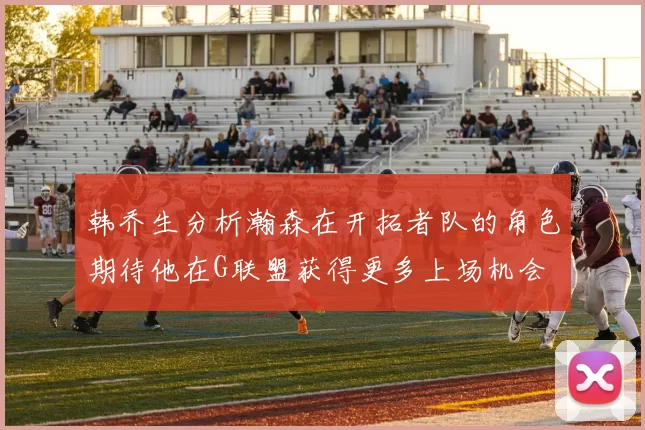 韩乔生分析瀚森在开拓者队的角色期待他在G联盟获得更多上场机会