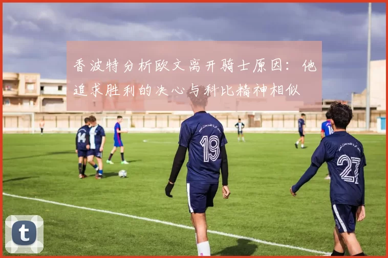 香波特分析欧文离开骑士原因：他追求胜利的决心与科比精神相似