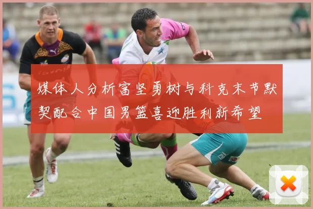 媒体人分析富坚勇树与科克末节默契配合中国男篮喜迎胜利新希望