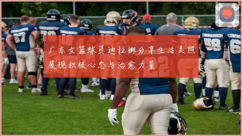 广东女篮球员迪拉娜分享生活美照展现积极心态与治愈力量
