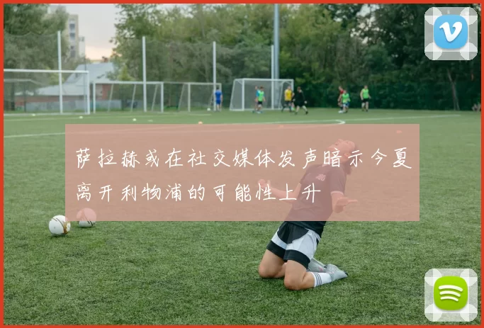 萨拉赫或在社交媒体发声暗示今夏离开利物浦的可能性上升