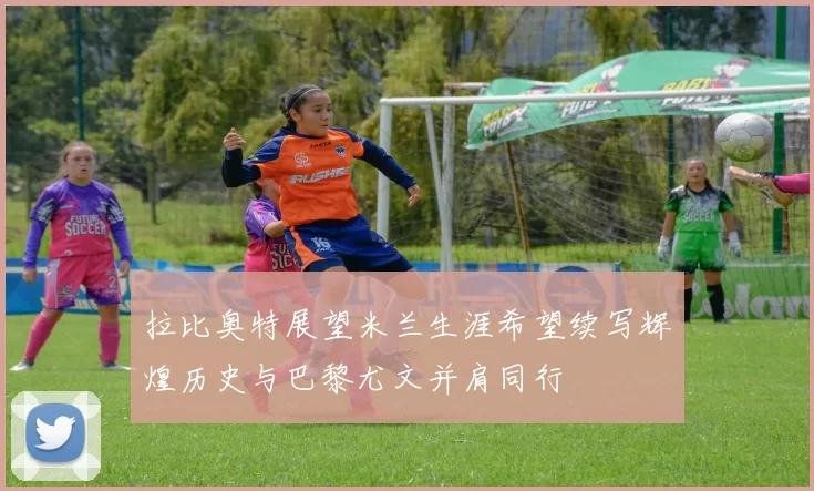 拉比奥特展望米兰生涯希望续写辉煌历史与巴黎尤文并肩同行