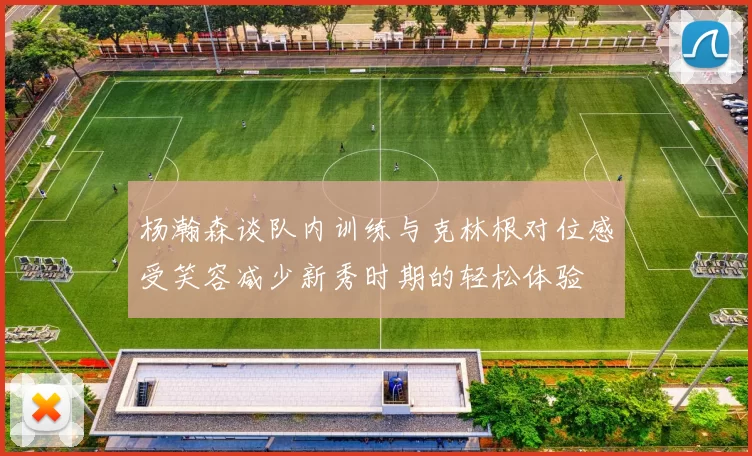 杨瀚森谈队内训练与克林根对位感受笑容减少新秀时期的轻松体验